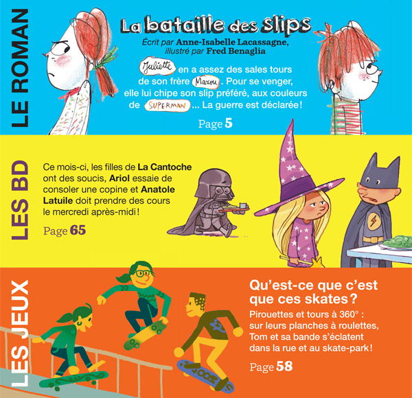 En février dans J’aime lire : Le roman : “La bataille des slips” 20 pages de BD : ce mois-ci, les filles de La Cantoche ont des soucis, Ariol essaie de consoler une copine et Anatole Latuile doit prendre des cours le mercredi après-midi ! 5 pages de jeux : “Qu’est-ce que c’est que ces skates ?” Pirouettes et tours à 360° : sur leurs planches à roulettes, Tom et sa bande s’éclatent dans la rue et au skate-park ! Et aussi : des bonnes blagues, des défis rigolos, le courrier des lecteurs… Sommaire J’aime lire n°457, février 2015 J’aime lire
